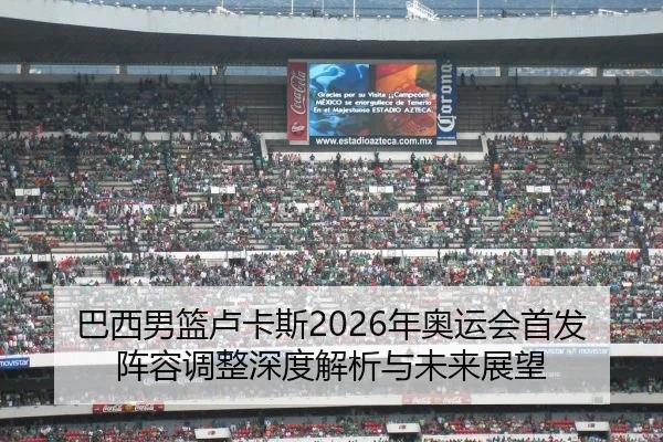 巴西男篮卢卡斯2026年奥运会首发阵容调整深度解析与未来展望